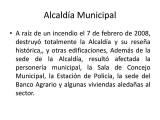 Alcaldía Municipal
• A raíz de un incendio el 7 de febrero de 2008,
destruyó totalmente la Alcaldía y su reseña
histórica,, y otras edificaciones, Además de la
sede de la Alcaldía, resultó afectada la
personería municipal, la Sala de Concejo
Municipal, la Estación de Policía, la sede del
Banco Agrario y algunas viviendas aledañas al
sector.
 