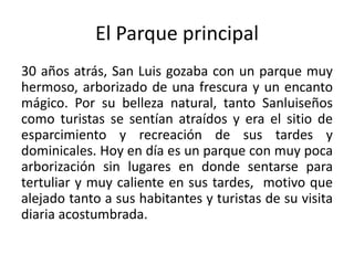 El Parque principal
30 años atrás, San Luis gozaba con un parque muy
hermoso, arborizado de una frescura y un encanto
mágico. Por su belleza natural, tanto Sanluiseños
como turistas se sentían atraídos y era el sitio de
esparcimiento y recreación de sus tardes y
dominicales. Hoy en día es un parque con muy poca
arborización sin lugares en donde sentarse para
tertuliar y muy caliente en sus tardes, motivo que
alejado tanto a sus habitantes y turistas de su visita
diaria acostumbrada.
 
