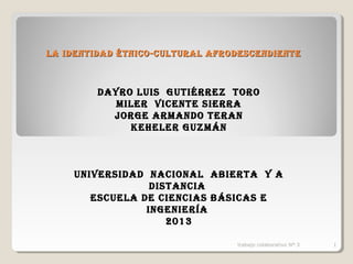 LA IDENTIDAD ÉTNICO-CULTURAL AFRODESCENDIENTE

DAYRO LUIS GUTIÉRREZ TORO
MILER VICENTE SIERRA
JORGE ARMANDO TERAN
KEHELER GUZMÁN

UNIVERSIDAD NACIONAL AbIERTA Y A
DISTANCIA
ESCUELA DE CIENCIAS bÁSICAS E
INGENIERíA
2013
trabajo colaborativo Nº 3

1

 