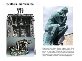 Escultura Impresionista
El pensador, del escultor francés Auguste Rodin, debía
constituir en un principio el elemento central del dintel de Las
puertas del infierno para el Museo de Artes Decorativas de
París. Las puertas del infierno no se completaron nunca y las
piezas que se crearon para este proyecto, como El pensador y
El beso, se exhiben actualmente como obras independientes.
 
