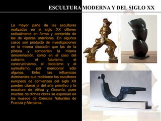 La mayor parte de las esculturas
realizadas en el siglo XX difieren
radicalmente en forma y contenido de
las de épocas anteriores. En algunos
casos son producto de investigaciones
en la misma dirección que las de la
pintura y comparten la misma
denominación, como en el caso del
cubismo, el futurismo, el
constructivismo, el dadaísmo y el
surrealismo, por mencionar sólo
algunas. Entre las influencias
dominantes que recibieron los escultores
europeos de comienzos del siglo XX
pueden citarse la del arte primitivo y la
escultura de África y Oceanía, pues
muchas de dichas obras se exponían en
los museos de Ciencias Naturales de
Francia y Alemania.
ESCULTURA MODERNA Y DEL SIGLO XX
 