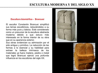 Escultura biomórfica - Brancusi
El escultor Constantin Brancusi simplificó
sus temas escultóricos, reduciéndolos a su
forma más pura y básica. Está considerado
como un precursor de la escultura abstracta
moderna debido a que estuvo más
interesado en la forma interior de su obra
que en su apariencia exterior.
Sus obras evidencian su admiración por el
arte antiguo y primitivo. La reducción de las
formas a lo esencial y su habilidad para
extraer la belleza intrínseca de los
materiales ya fuera madera, piedra o metal
que logró Brancusi ejerció una profunda
influencia en los escultores del siglo XX.
ESCULTURA MODERNA Y DEL SIGLO XX
 