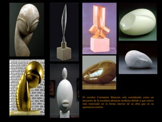 El escultor Constantin Brancusi está considerado como un
precursor de la escultura abstracta moderna debido a que estuvo
más interesado en la forma interior de su obra que en su
apariencia exterior.
 