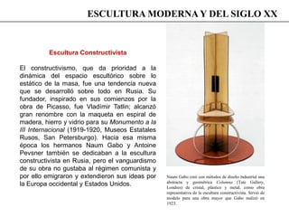 Escultura Constructivista
El constructivismo, que da prioridad a la
dinámica del espacio escultórico sobre lo
estático de la masa, fue una tendencia nueva
que se desarrolló sobre todo en Rusia. Su
fundador, inspirado en sus comienzos por la
obra de Picasso, fue Vladímir Tatlin; alcanzó
gran renombre con la maqueta en espiral de
madera, hierro y vidrio para su Monumento a la
III Internacional (1919-1920, Museos Estatales
Rusos, San Petersburgo). Hacia esa misma
época los hermanos Naum Gabo y Antoine
Pevsner también se dedicaban a la escultura
constructivista en Rusia, pero el vanguardismo
de su obra no gustaba al régimen comunista y
por ello emigraron y extendieron sus ideas por
la Europa occidental y Estados Unidos.
Naum Gabo creó con métodos de diseño industrial una
abstracta y geométrica Columna (Tate Gallery,
Londres) de cristal, plástico y metal, como obra
representativa de la escultura constructivista. Sirvió de
modelo para una obra mayor que Gabo realizó en
1923.
ESCULTURA MODERNA Y DEL SIGLO XX
 