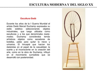 Escultura Dadá
Durante los años de la I Guerra Mundial el
artista Dadá Marcel Duchamp expresaba su
estilo estético seleccionando objetos
industriales, que luego utilizaba como
esculturas y a los que denominaba ready-
mades. Duchamp consideraba temas
artísticos objetos como secadores de
botellas, palas para quitar la nieve y
urinarios. El hincapié que hacían los
dadaístas en el papel de la casualidad, la
suerte y el inconsciente en la creación del
arte, como en la obra de Duchamp, influyó
en el movimiento surrealista que se
desarrolló con posterioridad.
ESCULTURA MODERNA Y DEL SIGLO XX
 
