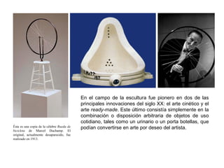 Ésta es una copia de la célebre Rueda de
bicicleta de Marcel Duchamp. El
original, actualmente desaparecido, fue
realizado en 1913.
En el campo de la escultura fue pionero en dos de las
principales innovaciones del siglo XX: el arte cinético y el
arte ready-made. Este último consistía simplemente en la
combinación o disposición arbitraria de objetos de uso
cotidiano, tales como un urinario o un porta botellas, que
podían convertirse en arte por deseo del artista.
 