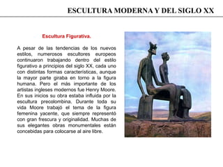 Escultura Figurativa.
A pesar de las tendencias de los nuevos
estilos, numerosos escultores europeos
continuaron trabajando dentro del estilo
figurativo a principios del siglo XX, cada uno
con distintas formas características, aunque
la mayor parte giraba en torno a la figura
humana. Pero el más importante de los
artistas ingleses modernos fue Henry Moore.
En sus inicios su obra estaba influida por la
escultura precolombina. Durante toda su
vida Moore trabajó el tema de la figura
femenina yacente, que siempre representó
con gran frescura y originalidad. Muchas de
sus elegantes obras monumentales están
concebidas para colocarse al aire libre.
ESCULTURA MODERNA Y DEL SIGLO XX
 