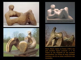 Henry Moore realizó en bronce (1963) esta
gran escultura Figura reclinada, nº 2. Se
inspiró en una fotografía de una escultura
precolombina. Las formas de mujer reclinada
constituye uno de sus temas escultóricos más
recurrentes.
 