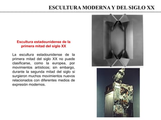 Escultura estadounidense de la
primera mitad del siglo XX
La escultura estadounidense de la
primera mitad del siglo XX no puede
clasificarse, como la europea, por
movimientos artísticos; sin embargo,
durante la segunda mitad del siglo si
surgieron muchos movimientos nuevos
relacionados con diferentes medios de
expresión modernos.
ESCULTURA MODERNA Y DEL SIGLO XX
 