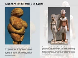 Escultura Prehistórica y de Egipto
La Venus de Willendorf, fechada hacia el 30.000-25.000
a.C., constituye uno de los primeros ejemplos
escultóricos del mundo. Esculpida en piedra caliza, con
una altura de 11,5 cm, está considerada como un
símbolo de la fertilidad por sus exageradas formas
anatómicas femeninas.
La estatua en piedra caliza policromada de Ajnatón, soberano de
Egipto durante el periodo Amarna (c. 1350-1334 a.C.), y su esposa
Nefertiti, muestra el interés del arte egipcio de este momento por el
presente, más que por la otra vida o el más allá, creando un estilo
escultórico más naturalista, que aunque mantiene la posición
frontal no idealiza sus representaciones.
 