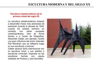 Escultura estadounidense de la
primera mitad del siglo XX
La escultura estadounidense empezó
a desarrollar líneas más abstractas de
expresión durante la década de 1930,
cuando los artistas entraron en
contacto con obras europeas
contemporáneas, bien de forma
directa o a través de fotografías.
Alexander Calder, por ejemplo, recibió
una gran influencia del pintor holandés
Piet Mondrian que se reflejaría luego
en sus esculturas y pinturas
Calder alcanzó fama internacional con
su escultura móvil, y sus stábiles o
esculturas inmóviles. Inspirado en las
esculturas hechas con piezas
soldadas de Picasso y Julio González.
ESCULTURA MODERNA Y DEL SIGLO XX
 