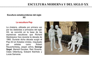 Escultura estadounidense del siglo
XX
La escultura Pop
La chatarra, utilizada por primera vez
por los dadaístas a principios del siglo
XX, se convirtió en la base de las
expresivas esculturas que Richard
Stankiewicz hizo durante la década de
1960. Durante dicha década surgió el
Pop Art en Estados Unidos, impulsado
por artistas como Robert
Rauschenberg, Jasper Johns, George
Segal, Marisol Escobar, Red Grooms,
Claes Oldenburg, Edward Kienholz y
Lucas Samaras.
ESCULTURA MODERNA Y DEL SIGLO XX
 