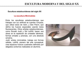 Escultura estadounidense del siglo XX
La escultura Minimalista
Entre los escultores estadounidenses que
trabajan con luz artificial se cuentan Chryssa,
que utiliza tubos de neón, y Dan Flavin, que
define los huecos espaciales usando tubos
fluorescentes. Otros artistas estadounidenses,
como Donald Judd y Sol LeWitt, basan sus
obras en la repetición de unidades idénticas,
formas simples y precisas, con una absoluta
simetría.
Judd, artista minimalista, trabaja con formas
sólidas, LeWitt, pionero del arte conceptual,
crea espacios huecos cuadrados definidos por
delgados contornos realizados en aluminio.
ESCULTURA MODERNA Y DEL SIGLO XX
 