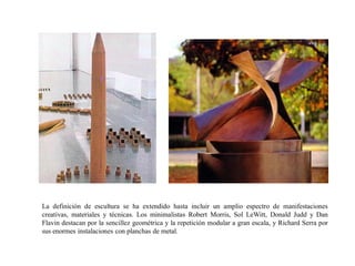La definición de escultura se ha extendido hasta incluir un amplio espectro de manifestaciones
creativas, materiales y técnicas. Los minimalistas Robert Morris, Sol LeWitt, Donald Judd y Dan
Flavin destacan por la sencillez geométrica y la repetición modular a gran escala, y Richard Serra por
sus enormes instalaciones con planchas de metal.
 
