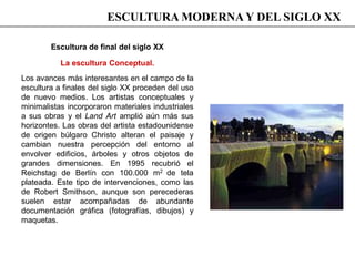 Escultura de final del siglo XX
La escultura Conceptual.
Los avances más interesantes en el campo de la
escultura a finales del siglo XX proceden del uso
de nuevo medios. Los artistas conceptuales y
minimalistas incorporaron materiales industriales
a sus obras y el Land Art amplió aún más sus
horizontes. Las obras del artista estadounidense
de origen búlgaro Christo alteran el paisaje y
cambian nuestra percepción del entorno al
envolver edificios, árboles y otros objetos de
grandes dimensiones. En 1995 recubrió el
Reichstag de Berlín con 100.000 m2 de tela
plateada. Este tipo de intervenciones, como las
de Robert Smithson, aunque son perecederas
suelen estar acompañadas de abundante
documentación gráfica (fotografías, dibujos) y
maquetas.
ESCULTURA MODERNA Y DEL SIGLO XX
 