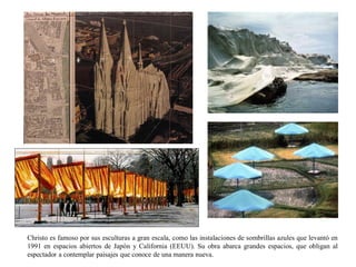 Christo es famoso por sus esculturas a gran escala, como las instalaciones de sombrillas azules que levantó en
1991 en espacios abiertos de Japón y California (EEUU). Su obra abarca grandes espacios, que obligan al
espectador a contemplar paisajes que conoce de una manera nueva.
 