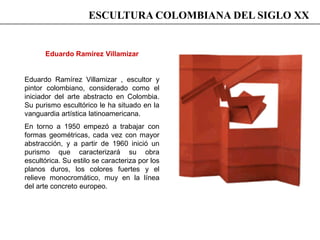 Eduardo Ramírez Villamizar
Eduardo Ramírez Villamizar , escultor y
pintor colombiano, considerado como el
iniciador del arte abstracto en Colombia.
Su purismo escultórico le ha situado en la
vanguardia artística latinoamericana.
En torno a 1950 empezó a trabajar con
formas geométricas, cada vez con mayor
abstracción, y a partir de 1960 inició un
purismo que caracterizará su obra
escultórica. Su estilo se caracteriza por los
planos duros, los colores fuertes y el
relieve monocromático, muy en la línea
del arte concreto europeo.
ESCULTURA COLOMBIANA DEL SIGLO XX
 