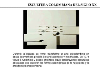 Durante la década de 1970, transformó el arte precolombino en
obras geométricas propias del arte abstracto y minimalista. En 1974
volvió a Colombia y desde entonces sigue construyendo esculturas
abstractas que exploran las formas geométricas de la naturaleza y la
arquitectura precolombina
ESCULTURA COLOMBIANA DEL SIGLO XX
 