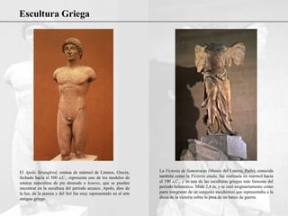 Escultura Griega
El Apolo Strangford, estatua de mármol de Limnos, Grecia,
fechado hacia el 500 a.C., representa uno de los modelos de
estatua masculina de pie desnuda o kouros, que se pueden
encontrar en la escultura del periodo arcaico. Apolo, dios de
la luz, de la pureza y del Sol fue muy representado en el arte
antiguo griego.
La Victoria de Samotracia (Museo del Louvre, París), conocida
también como la Victoria alada, fue realizada en mármol hacia
el 190 a.C., y es una de las esculturas griegas más famosas del
periodo helenístico. Mide 2,4 m, y se creó originariamente como
parte integrante de un conjunto escultórico que representaba a la
diosa de la victoria sobre la proa de un barco de guerra.
 