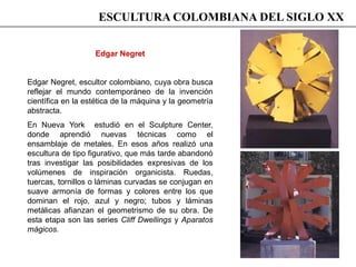 Edgar Negret
Edgar Negret, escultor colombiano, cuya obra busca
reflejar el mundo contemporáneo de la invención
científica en la estética de la máquina y la geometría
abstracta.
En Nueva York estudió en el Sculpture Center,
donde aprendió nuevas técnicas como el
ensamblaje de metales. En esos años realizó una
escultura de tipo figurativo, que más tarde abandonó
tras investigar las posibilidades expresivas de los
volúmenes de inspiración organicista. Ruedas,
tuercas, tornillos o láminas curvadas se conjugan en
suave armonía de formas y colores entre los que
dominan el rojo, azul y negro; tubos y láminas
metálicas afianzan el geometrismo de su obra. De
esta etapa son las series Cliff Dwellings y Aparatos
mágicos.
ESCULTURA COLOMBIANA DEL SIGLO XX
 