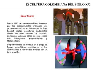 ESCULTURA COLOMBIANA DEL SIGLO XX
Edgar Negret
Desde 1963 de nuevo se volvió a interesar
por los procedimientos manuales del
proceso escultórico e, influido por la flora
tropical, realizó esculturas exuberantes
donde introduce láminas de aluminio
onduladas. Algunas obras de esta época
son Navegantes, Acoplamientos y
Metamorfosis.
Su personalidad se renueva en el juego de
figuras geométricas, combinando en los
últimos años el rojo de los metales con un
tono amarillo.
 