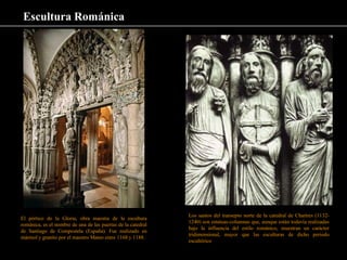 Escultura Románica
El pórtico de la Gloria, obra maestra de la escultura
románica, es el nombre de una de las puertas de la catedral
de Santiago de Compostela (España). Fue realizado en
mármol y granito por el maestro Mateo entre 1168 y 1188.
Los santos del transepto norte de la catedral de Chartres (1132-
1240) son estatuas-columnas que, aunque están todavía realizadas
bajo la influencia del estilo románico, muestran un carácter
tridimensional, mayor que las esculturas de dicho periodo
escultórico
 