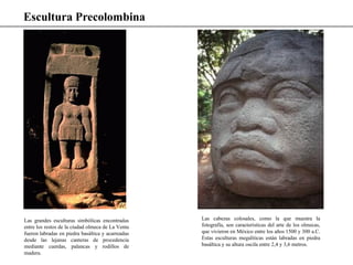 Escultura Precolombina
Las grandes esculturas simbólicas encontradas
entre los restos de la ciudad olmeca de La Venta
fueron labradas en piedra basáltica y acarreadas
desde las lejanas canteras de procedencia
mediante cuerdas, palancas y rodillos de
madera.
Las cabezas colosales, como la que muestra la
fotografía, son características del arte de los olmecas,
que vivieron en México entre los años 1500 y 300 a.C.
Estas esculturas megalíticas están labradas en piedra
basáltica y su altura oscila entre 2,4 y 3,6 metros.
 