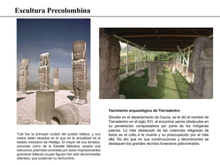 Tula fue la principal ciudad del pueblo tolteca, y sus
restos están situados en lo que en la actualidad es el
estado mexicano de Hidalgo. El mayor de sus templos,
conocido como de la Estrella Matutina, poseía una
estructura piramidal coronada por estos impresionantes
guerreros toltecas (cuyas figuras han sido denominadas
atlantes), que sostenían su techumbre.
Yacimiento arqueológico de Tierradentro
Situado en el departamento de Cauca, se le dió el nombre de
Tierradentro en el siglo XVI, al encontrar serios obstáculos en
su penetración conquistadora por parte de los indígenas
paeces. Lo más destacado de las creencias religiosas de
éstos es el culto a la muerte y su preocupación por el más
allá. De ahí que en sus construcciones y decoraciones se
destaquen los grandes recintos funerarios policromados.
Escultura Precolombina
 