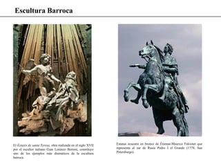 Escultura Barroca
El Éxtasis de santa Teresa, obra realizada en el siglo XVII
por el escultor italiano Gian Lorenzo Bernini, constituye
uno de los ejemplos más dramáticos de la escultura
barroca.
Estatua ecuestre en bronce de Étienne-Maurice Falconet que
representa al zar de Rusia Pedro I el Grande (1778, San
Petersburgo).
 