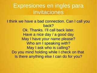 Expresiones en ingles para
invitaciones
I think we have a bad connection. Can I call you
back?
Ok. Thanks. I’ll call back later.
Have a nice day / a good day
May I have your name please?
Who am I speaking with?
May I ask who is calling?
Do you mind holding while I check on that
Is there anything else I can do for you?
 