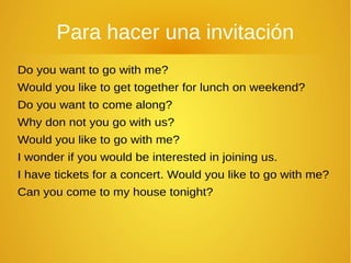 Para hacer una invitación
Do you want to go with me?
Would you like to get together for lunch on weekend?
Do you want to come along?
Why don not you go with us?
Would you like to go with me?
I wonder if you would be interested in joining us.
I have tickets for a concert. Would you like to go with me?
Can you come to my house tonight?
 