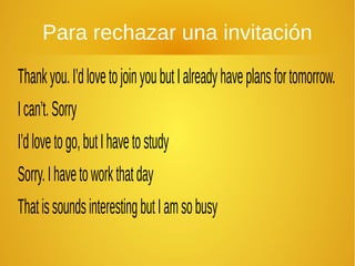 Para rechazar una invitación
Thankyou.I’dlovetojoinyoubutIalreadyhaveplansfortomorrow.
Ican’t.Sorry
I’dlovetogo,butIhavetostudy
Sorry.Ihavetoworkthatday
ThatissoundsinterestingbutIamsobusy
 