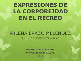 EXPRESIONES DE
 LA CORPOREIDAD
   EN EL RECREO

MILENA ERAZO MELENDEZ
   Director: C.D. JOSE ENVER AYALA Z.




       MAESTRIA EN EDUCACION
       UNIVERSIDAD DE CALDAS
                 2012
 