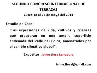 SEGUNDO CONGRESO INTERNACIONAL DE
TERRAZAS
Cusco 18 al 22 de mayo del 2014
Estudio de Caso:
“Las expresiones de vida, cultivos y crianzas
que prosperan en una amplia superficie
andenada del Valle del Colca, amenazados por
el cambio climático global”.
Expositor: Jaime Llosa Larrabure
Jaime.llosal@gmail.com
 