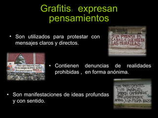 Grafitis: expresan pensamientos Son utilizados para protestar con mensajes claros y directos. Contienen denuncias de realidades prohibidas ,  en forma anónima.  Son manifestaciones de ideas profundas y con sentido. 