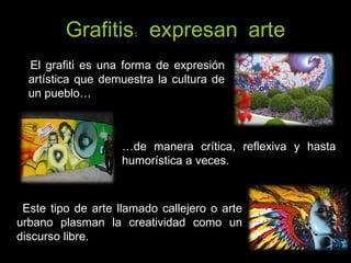 Grafitis: expresan arte El grafiti es una forma de expresión artística que demuestra la cultura de un pueblo… … de manera crítica, reflexiva y hasta humorística a veces. Este tipo de arte llamado callejero o arte urbano plasman la creatividad como un discurso libre. 