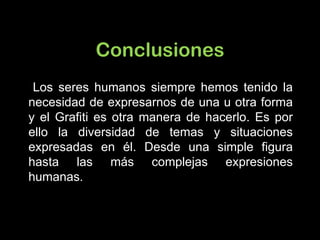 Conclusiones Los seres humanos siempre hemos tenido la necesidad de expresarnos de una u otra forma y el Grafiti es otra manera de hacerlo. Es por ello la diversidad de temas y situaciones expresadas en él. Desde una simple figura hasta las más complejas expresiones humanas. 