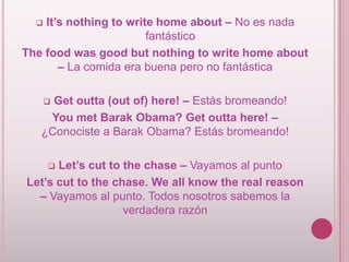 It’s nothing to write home about – No es nada
fantástico
The food was good but nothing to write home about
– La comida era buena pero no fantástica


Get outta (out of) here! – Estás bromeando!
You met Barak Obama? Get outta here! –
¿Conociste a Barak Obama? Estás bromeando!


Let’s cut to the chase – Vayamos al punto
Let’s cut to the chase. We all know the real reason
– Vayamos al punto. Todos nosotros sabemos la
verdadera razón


 