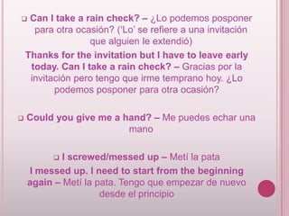 Can I take a rain check? – ¿Lo podemos posponer
para otra ocasión? (‘Lo’ se refiere a una invitación
que alguien le extendió)
Thanks for the invitation but I have to leave early
today. Can I take a rain check? – Gracias por la
invitación pero tengo que irme temprano hoy. ¿Lo
podemos posponer para otra ocasión?





Could you give me a hand? – Me puedes echar una
mano

I screwed/messed up – Metí la pata
I messed up. I need to start from the beginning
again – Metí la pata. Tengo que empezar de nuevo
desde el principio


 
