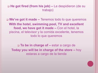 



He got fired (from his job) – Le despidieron (de su
trabajo)

We’ve got it made – Tenemos todo lo que queremos
With the hotel, swimming pool, TV and excellent
food, we have got it made – Con el hotel, la
piscina, el televisor y la comida excelente, tenemos
todo lo que queremos
To be in charge of – estar a cargo de
Today you will be in charge of the store – hoy
estaras a cargo de la tienda


 