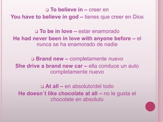 To believe in – creer en
You have to believe in god – tienes que creer en Dios


To be in love – estar enamorado
He had never been in love with anyone before – el
nunca se ha enamorado de nadie


Brand new – completamente nuevo
She drive a brand new car – ella conduce un auto
completamente nuevo


At all – en absoluto/del todo
He doesn´t like chocolate at all – no le gusta el
chocolate en absoluto


 