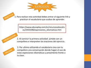 EJERCICIOS
1. Para realizar esta actividad debes entrar al siguiente link y
practicar el vocabulario que acabas de aprender.
https://www.educaplay.com/es/recursoseducativ
os/2435598/expresiones_idiomaticas.htm
2. Al concluir la primera actividad júntate con un
compañero e interpreten las oraciones del ejercicio.
3. Por ultimo utilizando el vocabulario crea con tu
compañero una conversación donde hagan el uso de
estas expresiones idiomáticas y preséntenlo frente a
la clase .
 