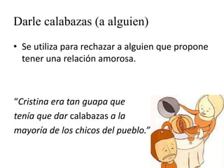 Darle calabazas (a alguien)
• Se utiliza para rechazar a alguien que propone
tener una relación amorosa.
“Cristina era tan guapa que
tenía que dar calabazas a la
mayoría de los chicos del pueblo.”
 