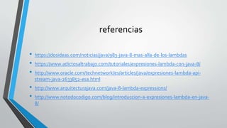 referencias
• https://dosideas.com/noticias/java/983-java-8-mas-alla-de-los-lambdas
• https://www.adictosaltrabajo.com/tutoriales/expresiones-lambda-con-java-8/
• http://www.oracle.com/technetwork/es/articles/java/expresiones-lambda-api-
stream-java-2633852-esa.html
• http://www.arquitecturajava.com/java-8-lambda-expressions/
• http://www.notodocodigo.com/blog/introduccion-a-expresiones-lambda-en-java-
8/
 