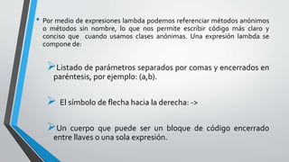 • Por medio de expresiones lambda podemos referenciar métodos anónimos
o métodos sin nombre, lo que nos permite escribir código más claro y
conciso que cuando usamos clases anónimas. Una expresión lambda se
compone de:
Listado de parámetros separados por comas y encerrados en
paréntesis, por ejemplo: (a,b).
 El símbolo de flecha hacia la derecha: ->
Un cuerpo que puede ser un bloque de código encerrado
entre llaves o una sola expresión.
 