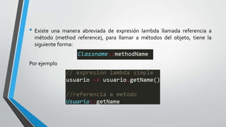 • Existe una manera abreviada de expresión lambda llamada referencia a
método (method reference), para llamar a métodos del objeto, tiene la
siguiente forma:
Por ejemplo
 