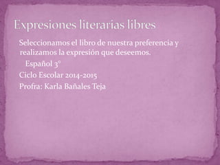 Seleccionamos el libro de nuestra preferencia y
realizamos la expresión que deseemos.
Español 3°
Ciclo Escolar 2014-2015
Profra: Karla Bañales Teja
 
