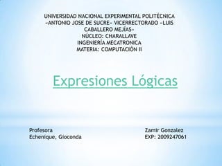 UNIVERSIDAD NACIONAL EXPERIMENTAL POLITÉCNICA
     «ANTONIO JOSE DE SUCRE» VICERRECTORADO «LUIS
                   CABALLERO MEJÍAS»
                  NÚCLEO: CHARALLAVE
                INGENIERÍA MECATRONICA
                MATERIA: COMPUTACIÓN II




        Expresiones Lógicas


Profesora                              Zamir Gonzalez
Echenique, Gioconda                    EXP: 2009247061
 