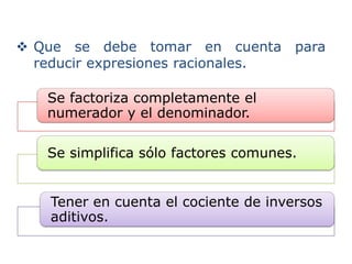  Que se debe tomar en cuenta para
  reducir expresiones racionales.

   Se factoriza completamente el
   numerador y el denominador.

   Se simplifica sólo factores comunes.


   Tener en cuenta el cociente de inversos
   aditivos.
 