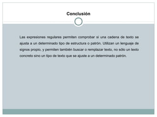 Conclusión
Las expresiones regulares permiten comprobar si una cadena de texto se
ajusta a un determinado tipo de estructura o patrón. Utilizan un lenguaje de
signos propio, y permiten también buscar o remplazar texto, no sólo un texto
concreto sino un tipo de texto que se ajuste a un determinado patrón.
 